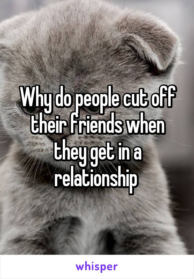 Why do people cut off their friends when they get in a relationship 