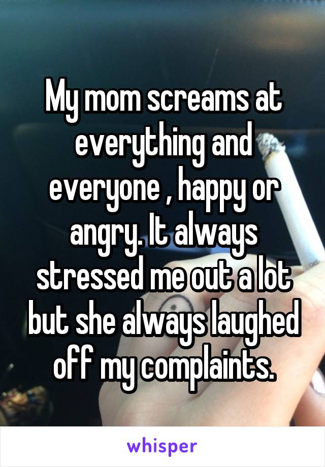 My mom screams at everything and everyone , happy or angry. It always stressed me out a lot but she always laughed off my complaints.