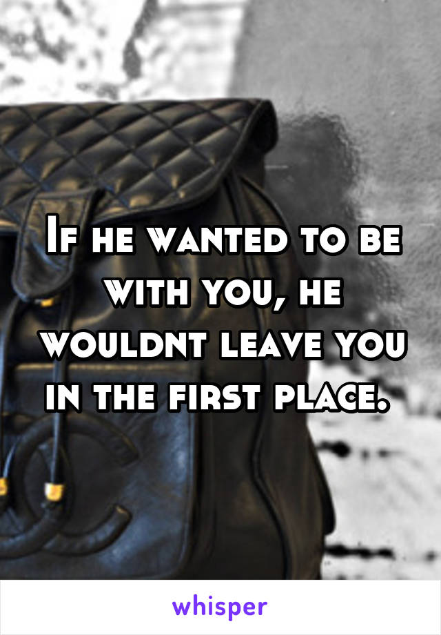 If he wanted to be with you, he wouldnt leave you in the first place. 