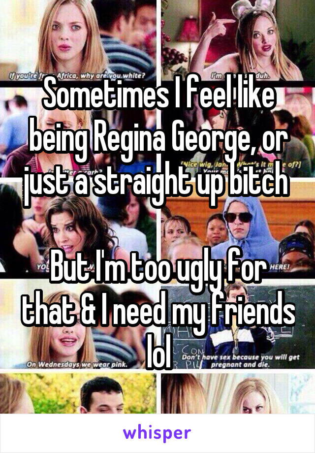 Sometimes I feel like being Regina George, or just a straight up bitch 

But I'm too ugly for that & I need my friends lol