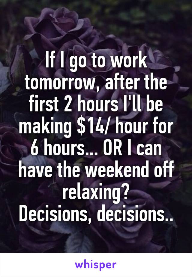 If I go to work tomorrow, after the first 2 hours I'll be making $14/ hour for 6 hours... OR I can have the weekend off relaxing?
Decisions, decisions..