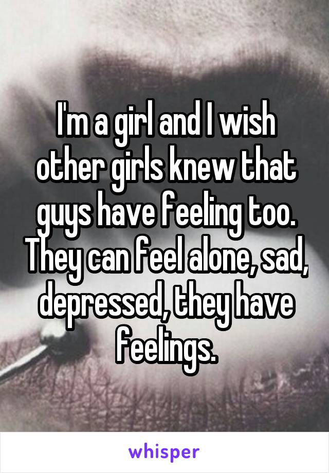 I'm a girl and I wish other girls knew that guys have feeling too. They can feel alone, sad, depressed, they have feelings.