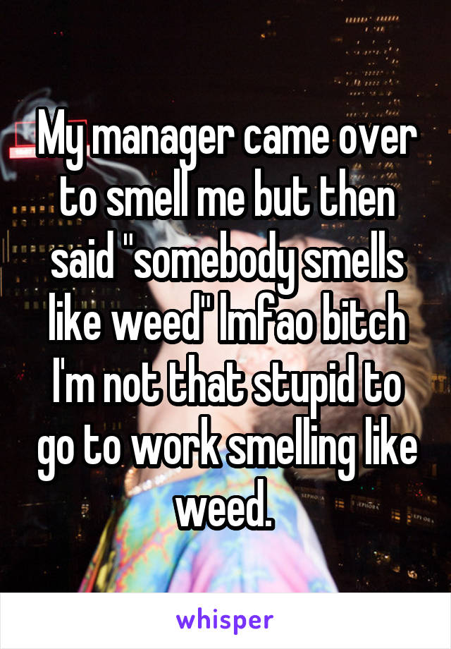 My manager came over to smell me but then said "somebody smells like weed" lmfao bitch I'm not that stupid to go to work smelling like weed. 