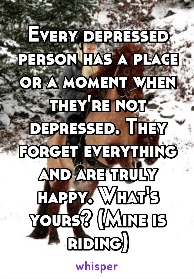 Every depressed person has a place or a moment when they're not depressed. They forget everything and are truly happy. What's yours? (Mine is riding)