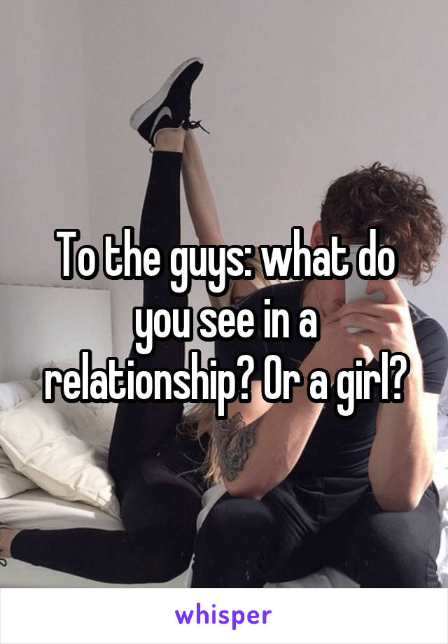 To the guys: what do you see in a relationship? Or a girl?