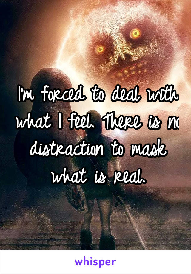 I'm forced to deal with what I feel. There is no distraction to mask what is real.