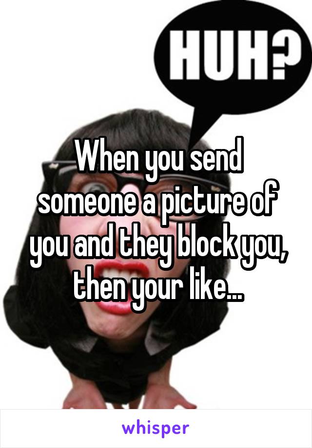 When you send someone a picture of you and they block you, then your like...