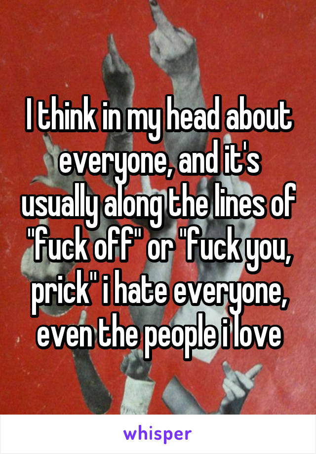 I think in my head about everyone, and it's usually along the lines of "fuck off" or "fuck you, prick" i hate everyone, even the people i love