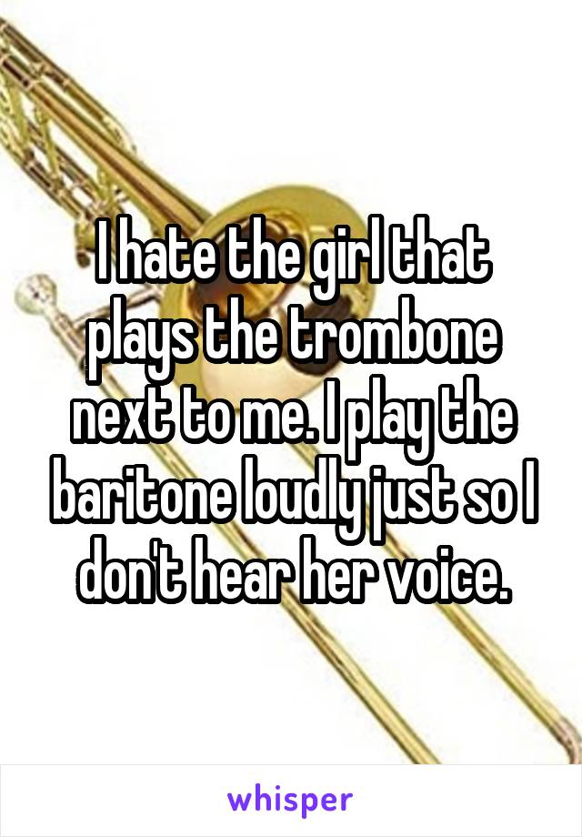 I hate the girl that plays the trombone next to me. I play the baritone loudly just so I don't hear her voice.