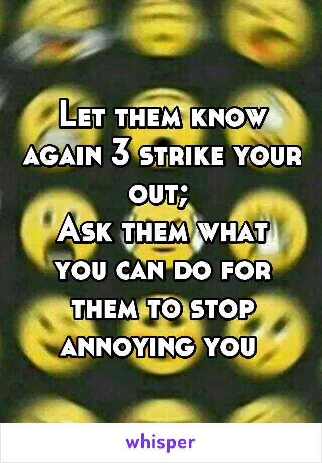 Let them know again 3 strike your out; 
Ask them what you can do for them to stop annoying you 