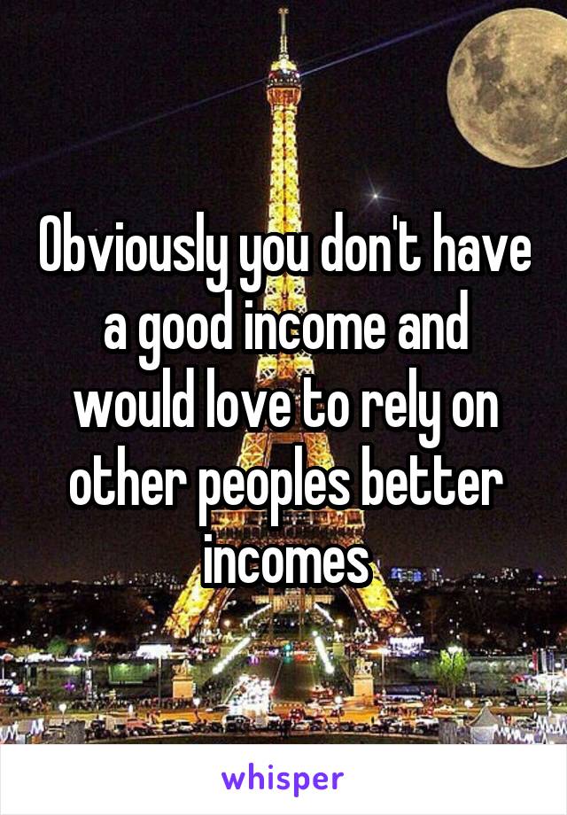 Obviously you don't have a good income and would love to rely on other peoples better incomes