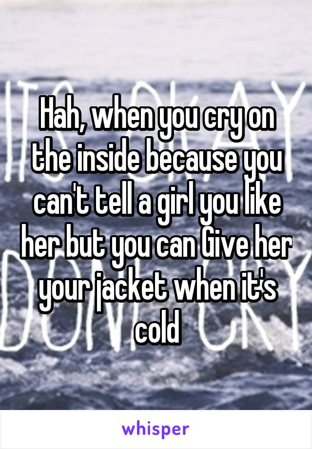 Hah, when you cry on the inside because you can't tell a girl you like her but you can Give her your jacket when it's cold