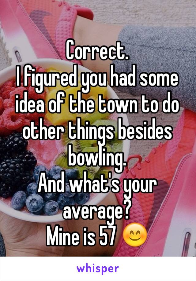 Correct. 
I figured you had some idea of the town to do other things besides bowling. 
And what's your average? 
Mine is 57 😊