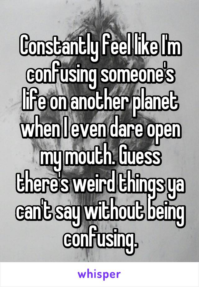 Constantly feel like I'm confusing someone's life on another planet when I even dare open my mouth. Guess there's weird things ya can't say without being confusing.