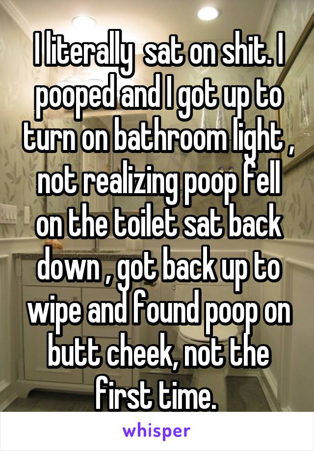 I literally  sat on shit. I pooped and I got up to turn on bathroom light , not realizing poop fell on the toilet sat back down , got back up to wipe and found poop on butt cheek, not the first time. 