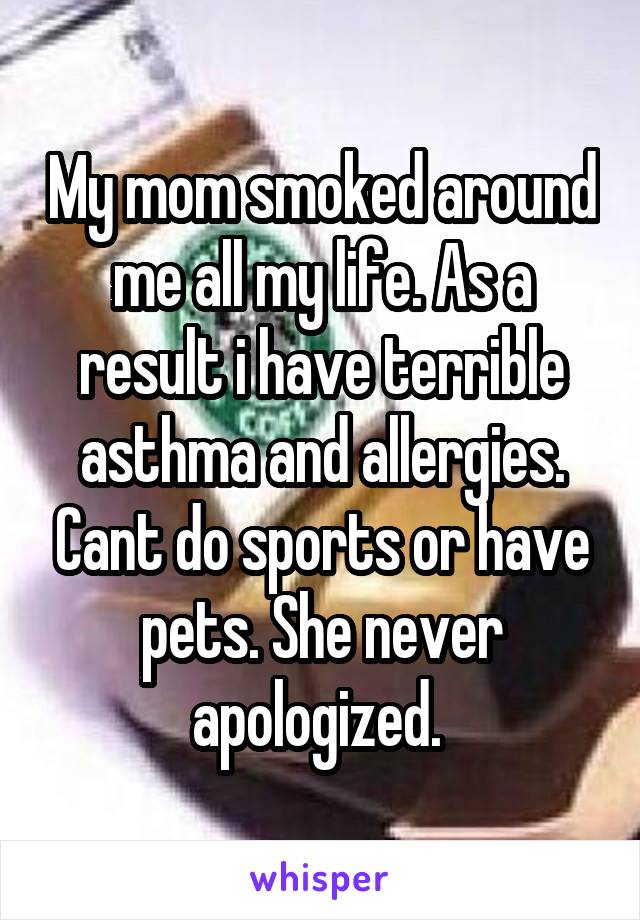 My mom smoked around me all my life. As a result i have terrible asthma and allergies. Cant do sports or have pets. She never apologized. 