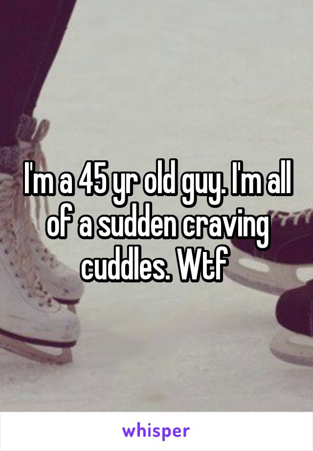 I'm a 45 yr old guy. I'm all of a sudden craving cuddles. Wtf 