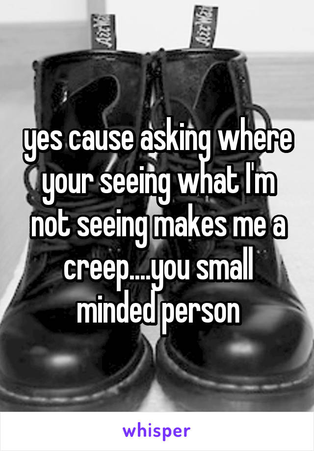 yes cause asking where your seeing what I'm not seeing makes me a creep....you small minded person