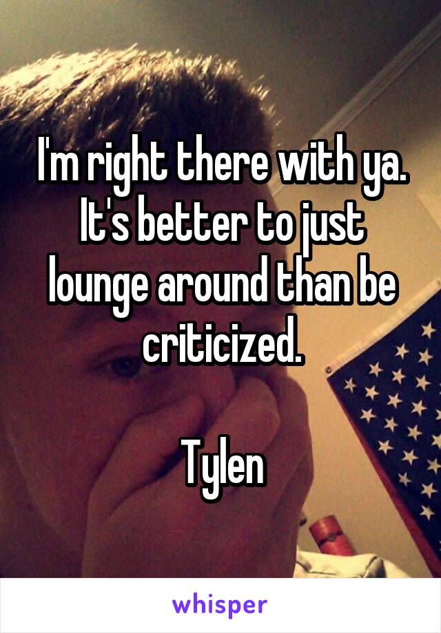 I'm right there with ya. It's better to just lounge around than be criticized.

Tylen