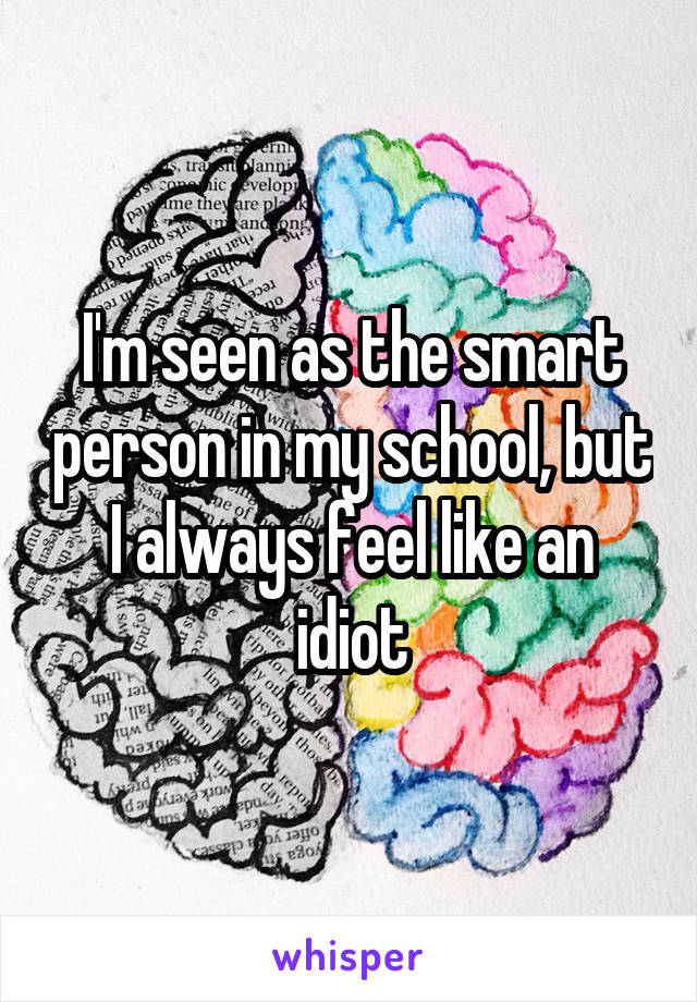 I'm seen as the smart person in my school, but I always feel like an idiot