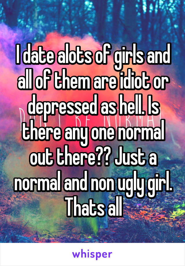 I date alots of girls and all of them are idiot or depressed as hell. Is there any one normal out there?? Just a normal and non ugly girl. Thats all