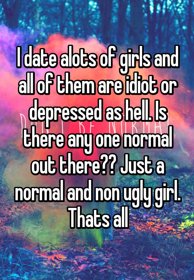 I date alots of girls and all of them are idiot or depressed as hell. Is there any one normal out there?? Just a normal and non ugly girl. Thats all