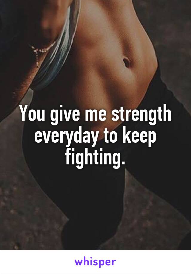 You give me strength everyday to keep fighting.