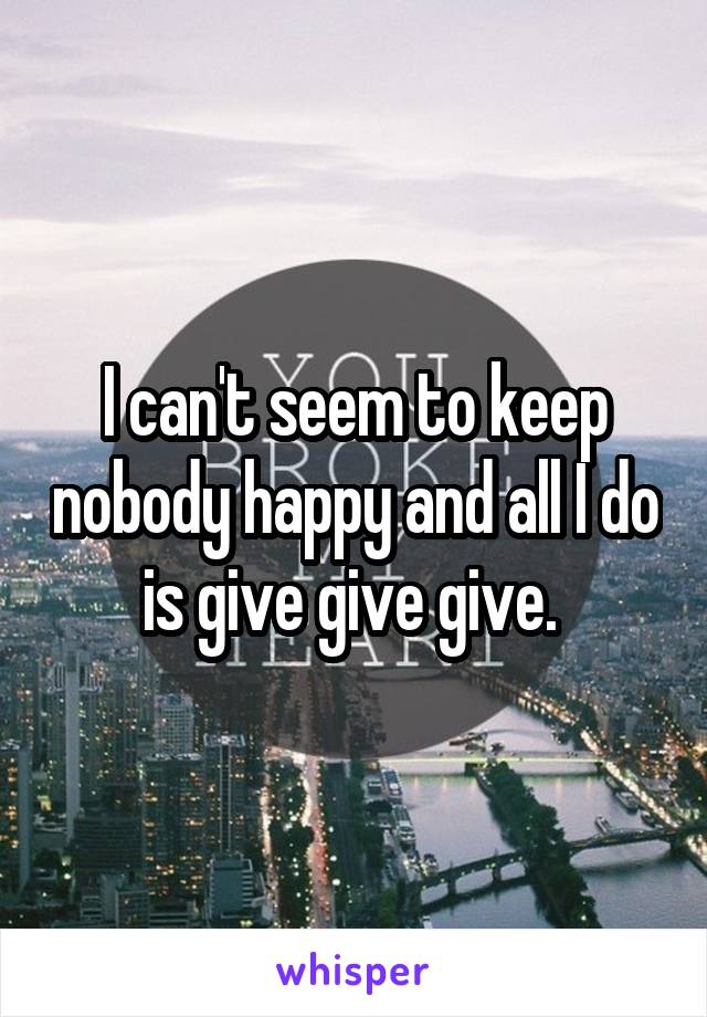 I can't seem to keep nobody happy and all I do is give give give. 