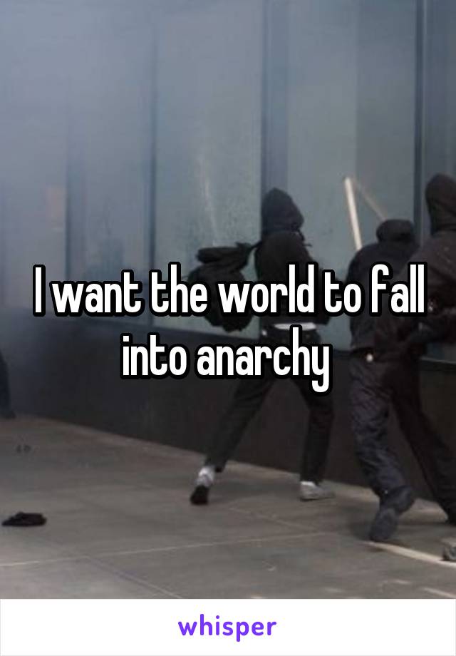 I want the world to fall into anarchy 