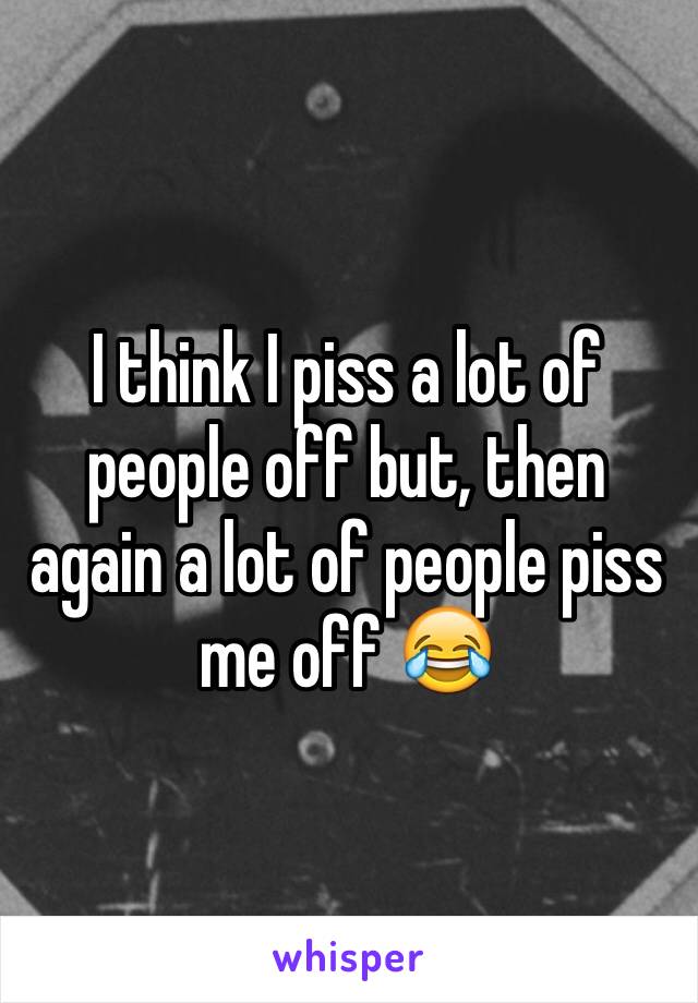 I think I piss a lot of people off but, then again a lot of people piss me off 😂