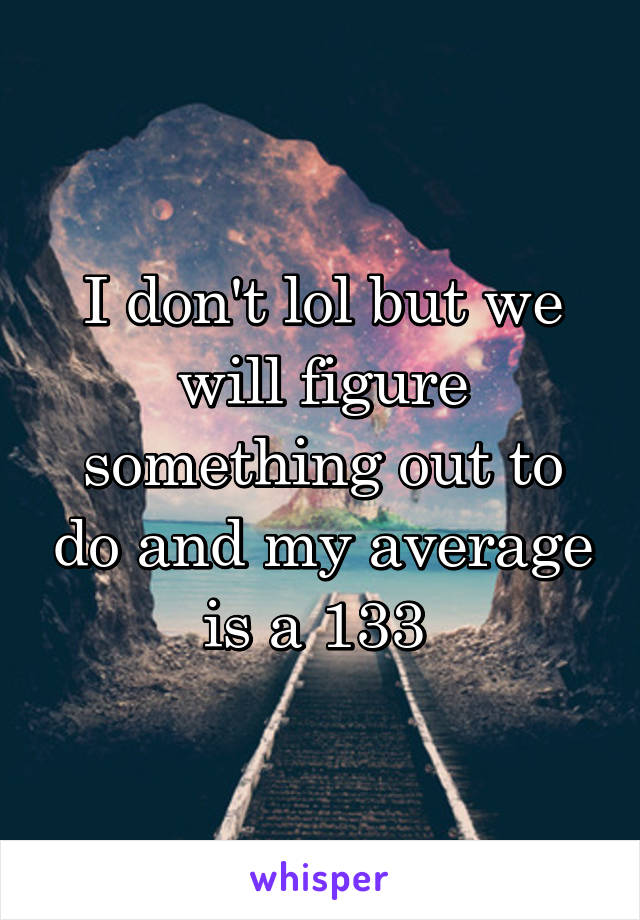 I don't lol but we will figure something out to do and my average is a 133 