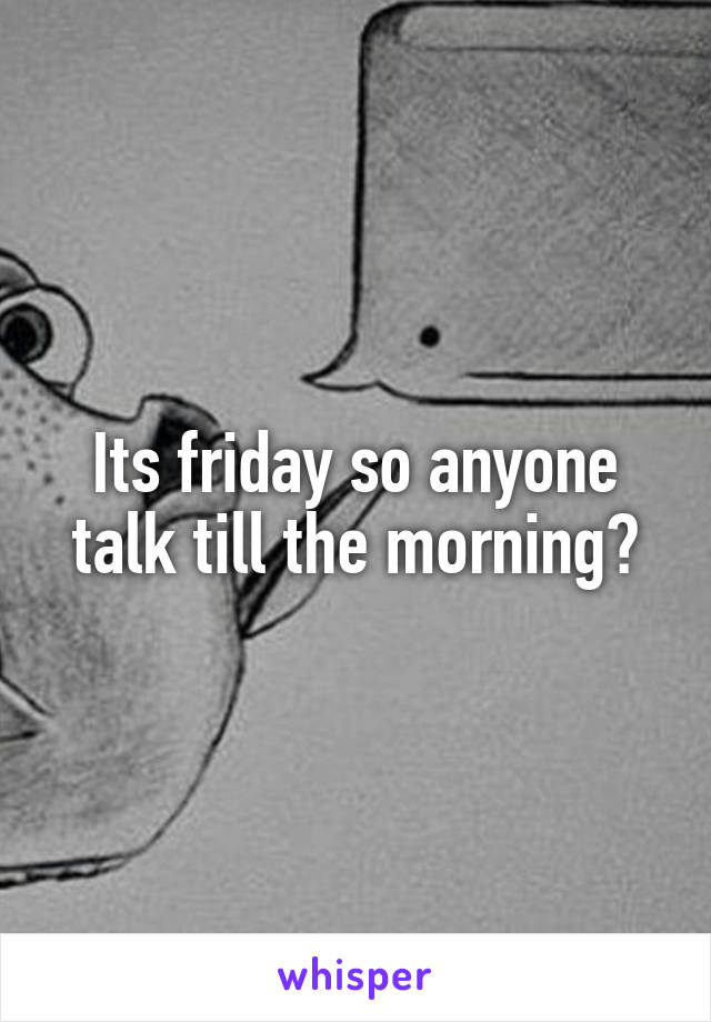 Its friday so anyone talk till the morning?