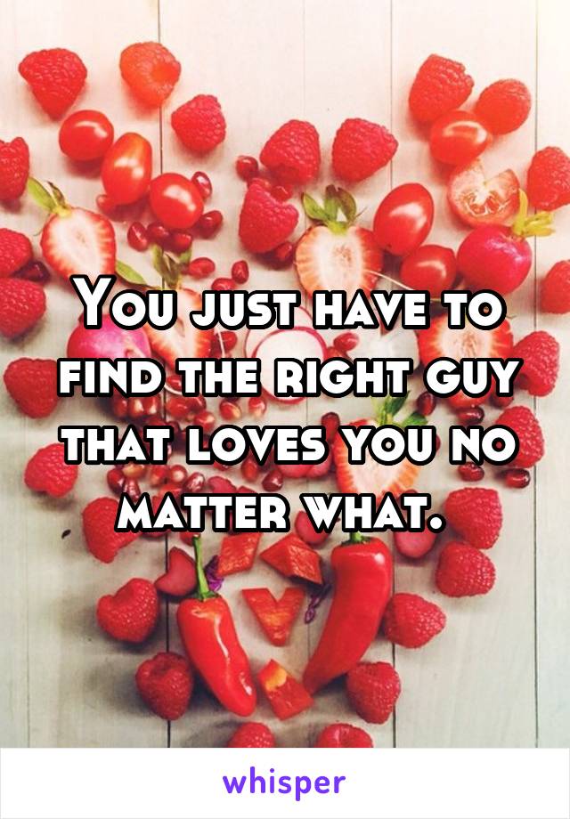 You just have to find the right guy that loves you no matter what. 