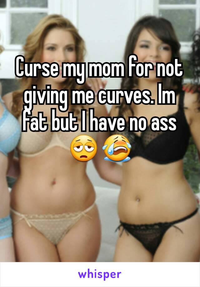 Curse my mom for not giving me curves. Im fat but I have no ass😩😭