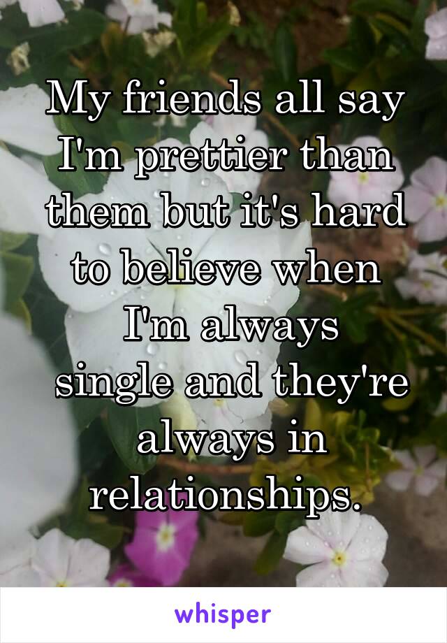 My friends all say I'm prettier than them but it's hard to believe when
 I'm always
 single and they're  always in relationships.
