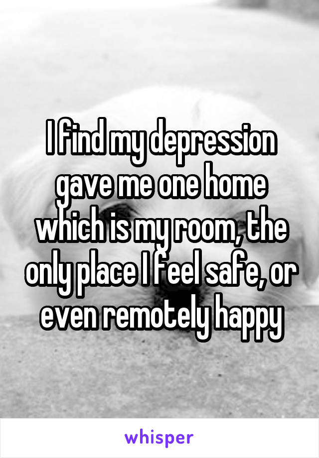 I find my depression gave me one home which is my room, the only place I feel safe, or even remotely happy