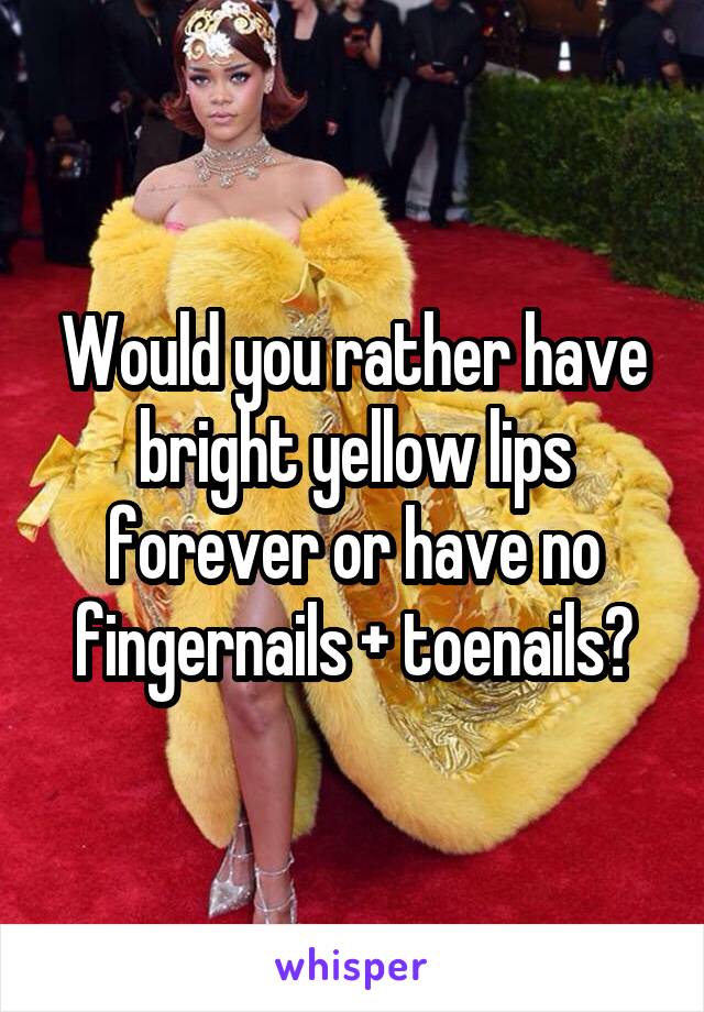 Would you rather have bright yellow lips forever or have no fingernails + toenails?