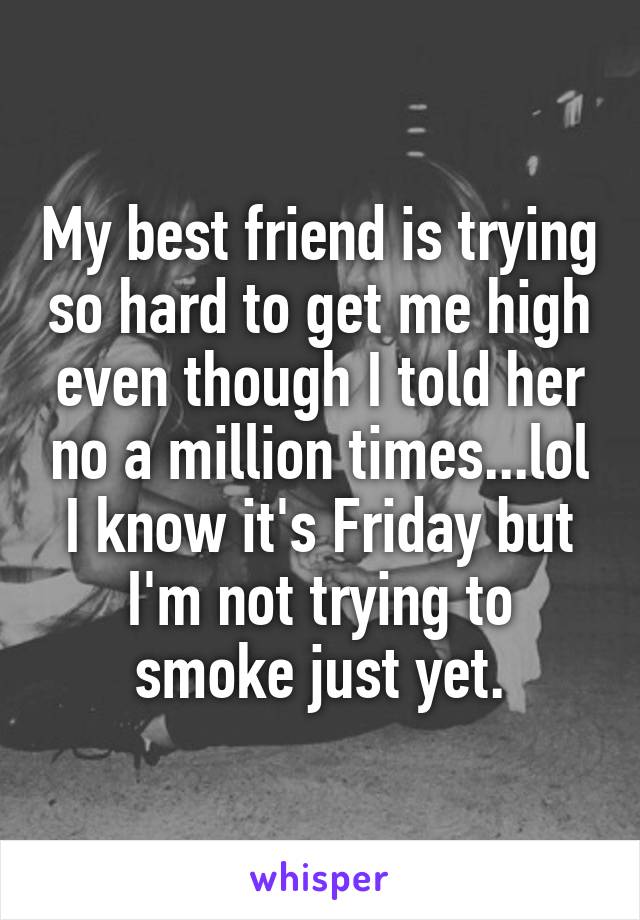 My best friend is trying so hard to get me high even though I told her no a million times...lol I know it's Friday but I'm not trying to smoke just yet.