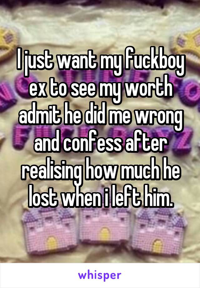 I just want my fuckboy ex to see my worth admit he did me wrong and confess after realising how much he lost when i left him.
