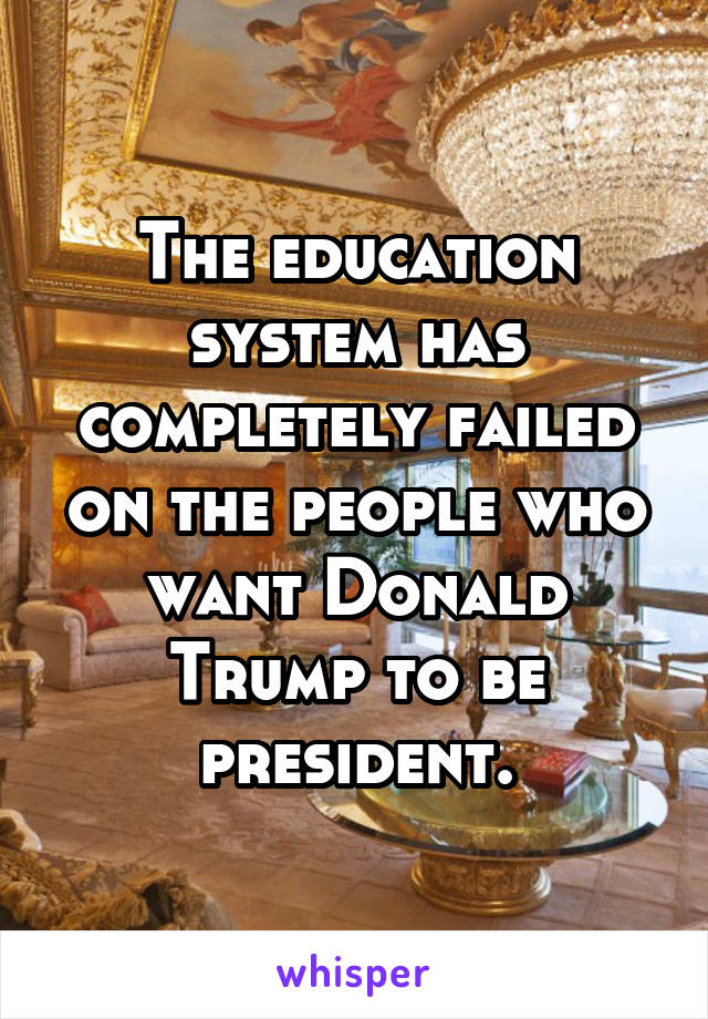 The education system has completely failed on the people who want Donald Trump to be president.