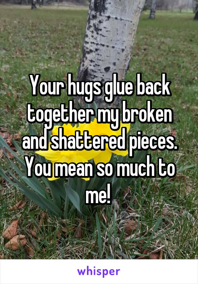 Your hugs glue back together my broken and shattered pieces. You mean so much to me! 