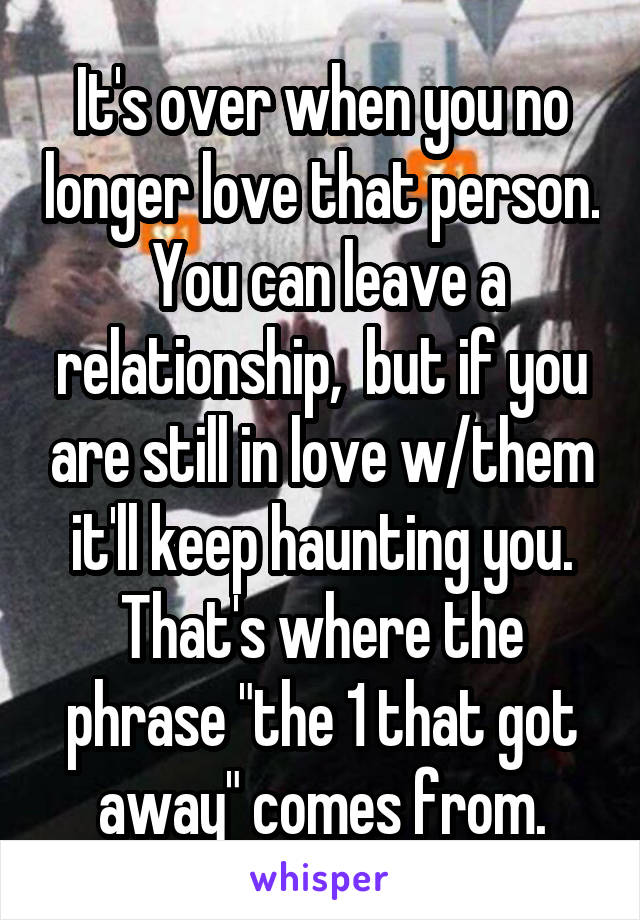 It's over when you no longer love that person.  You can leave a relationship,  but if you are still in love w/them it'll keep haunting you. That's where the phrase "the 1 that got away" comes from.