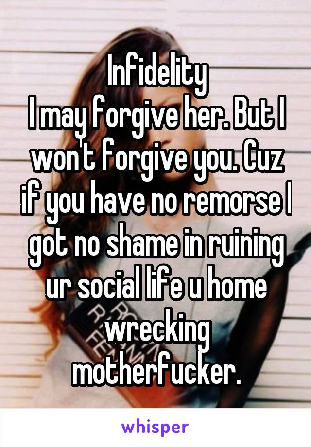 Infidelity
I may forgive her. But I won't forgive you. Cuz if you have no remorse I got no shame in ruining ur social life u home wrecking motherfucker.