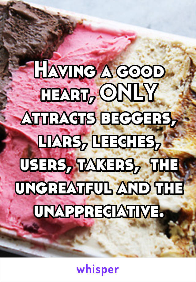 Having a good heart, ONLY attracts beggers, liars, leeches, users, takers,  the ungreatful and the unappreciative.