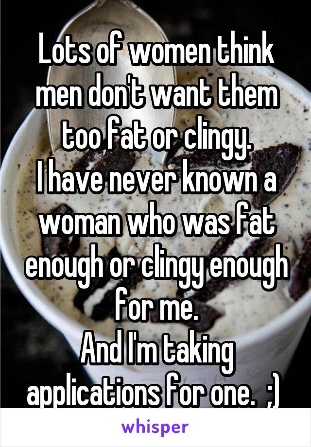 Lots of women think men don't want them too fat or clingy.
I have never known a woman who was fat enough or clingy enough for me.
And I'm taking applications for one.  ;) 