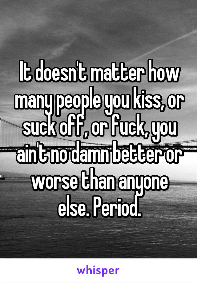 It doesn't matter how many people you kiss, or suck off, or fuck, you ain't no damn better or worse than anyone else. Period.