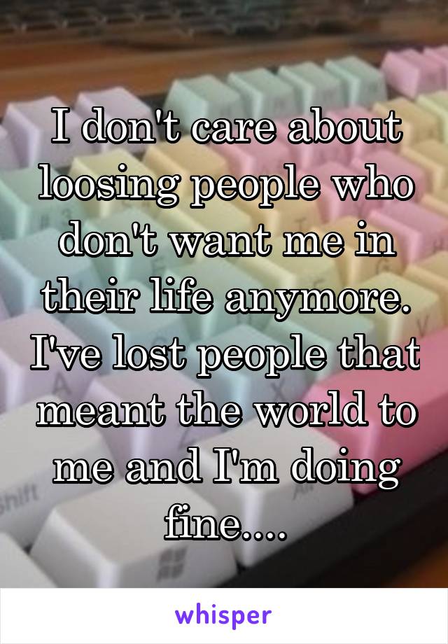 I don't care about loosing people who don't want me in their life anymore. I've lost people that meant the world to me and I'm doing fine....