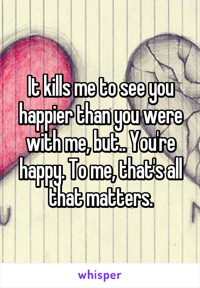 It kills me to see you happier than you were with me, but.. You're happy. To me, that's all that matters.