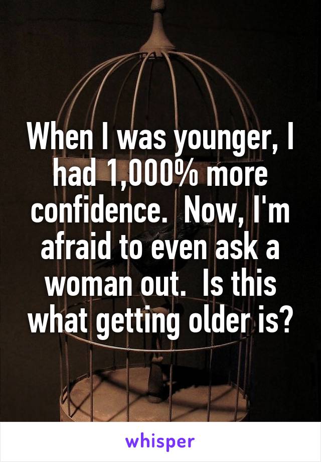 When I was younger, I had 1,000% more confidence.  Now, I'm afraid to even ask a woman out.  Is this what getting older is?