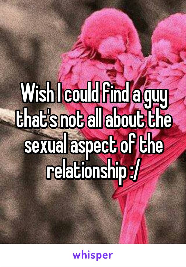 Wish I could find a guy that's not all about the sexual aspect of the relationship :/